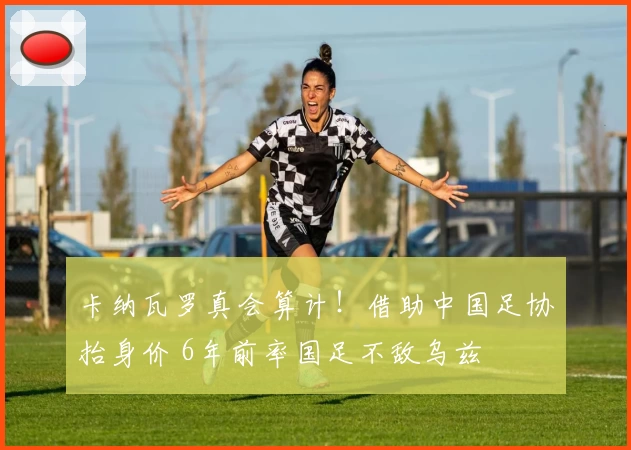 卡纳瓦罗真会算计！借助中国足协抬身价 6年前率国足不敌乌兹
