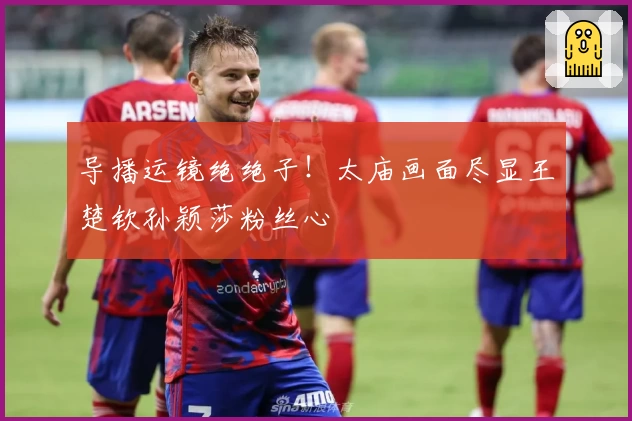 导播运镜绝绝子！太庙画面尽显王楚钦孙颖莎粉丝心