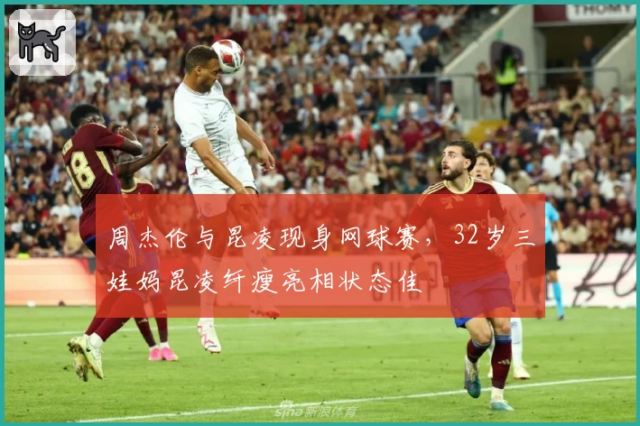 周杰伦与昆凌现身网球赛,32岁三娃妈昆凌纤瘦亮相状态佳