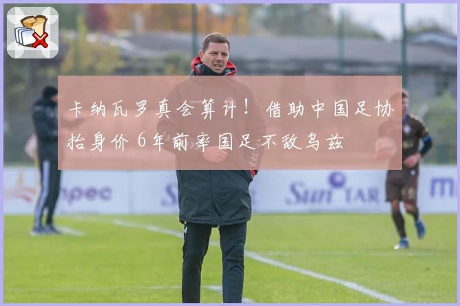 卡纳瓦罗真会算计！借助中国足协抬身价 6年前率国足不敌乌兹