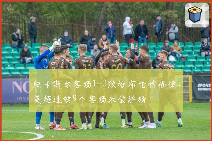 纽卡斯尔客场1-3败给布伦特福德，英超连续9个客场未尝胜绩