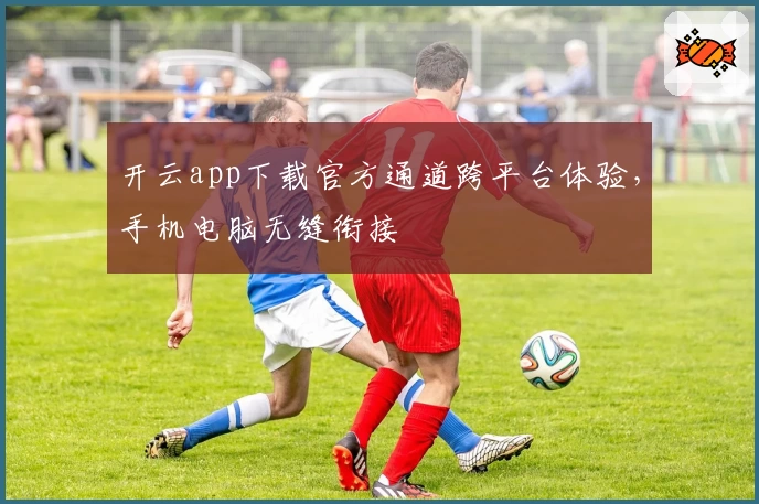 开云app下载官方通道跨平台体验，手机电脑无缝衔接