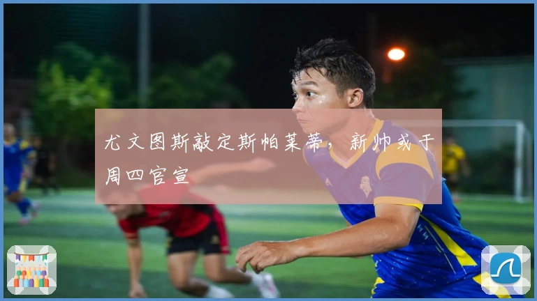 尤文图斯敲定斯帕莱蒂，新帅或于周四官宣