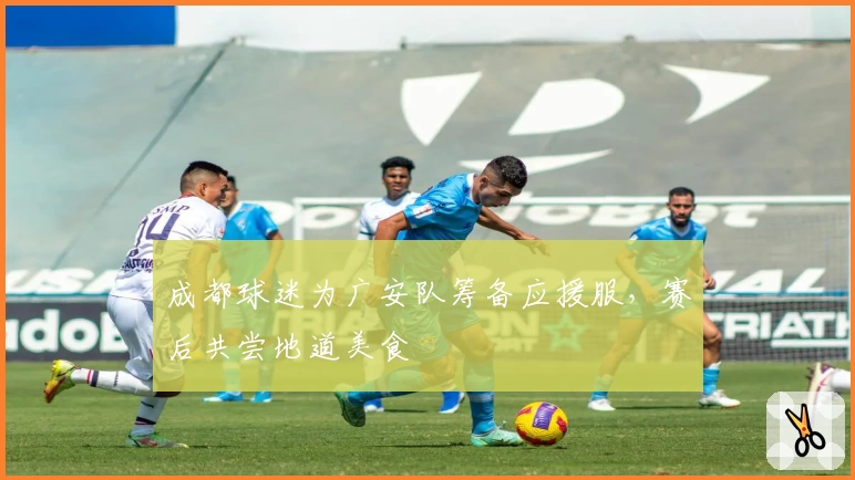 成都球迷为广安队筹备应援服,赛后共尝地道美食