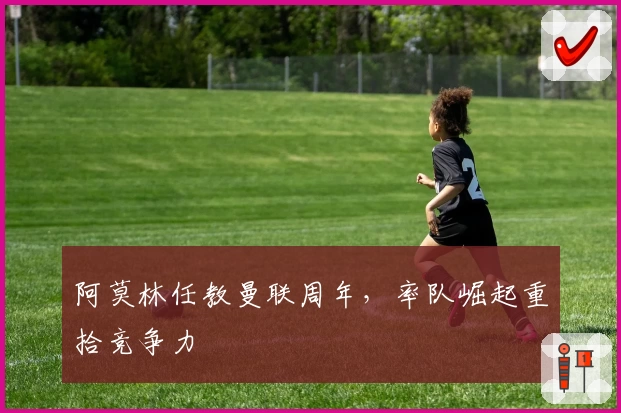 阿莫林任教曼联周年，率队崛起重拾竞争力