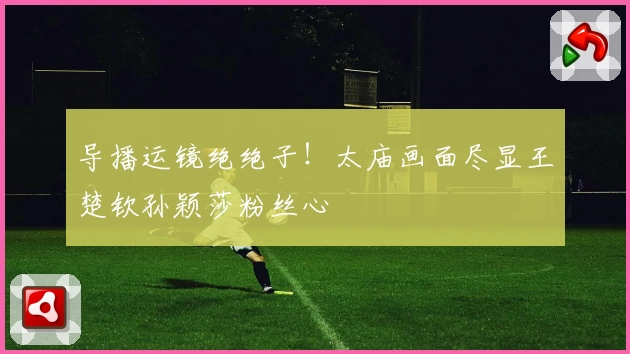 导播运镜绝绝子！太庙画面尽显王楚钦孙颖莎粉丝心
