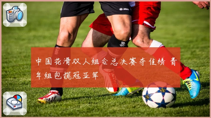 中国花滑双人组合总决赛夺佳绩 青年组包揽冠亚军