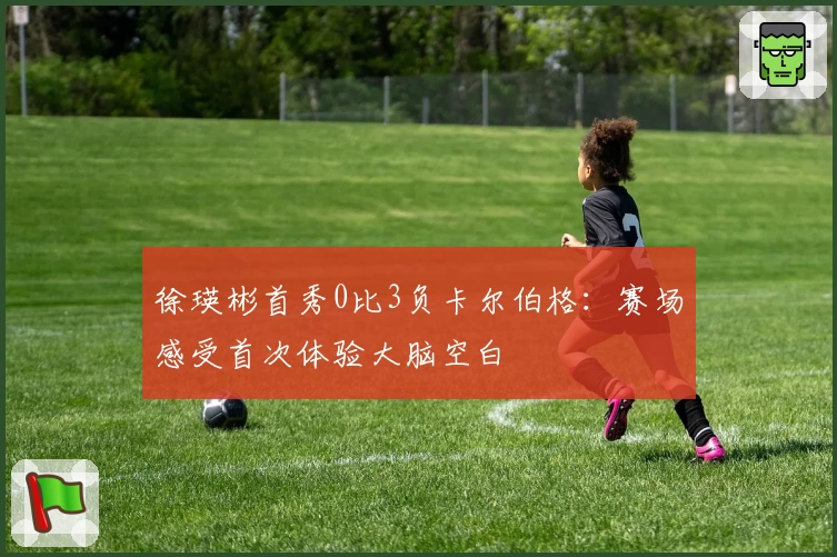 徐瑛彬首秀0比3负卡尔伯格：赛场感受首次体验大脑空白