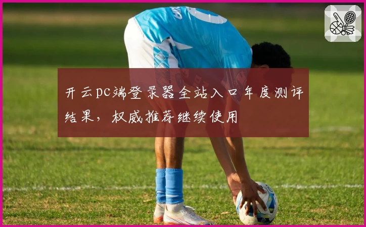 开云pc端登录器全站入口年度测评结果，权威推荐继续使用