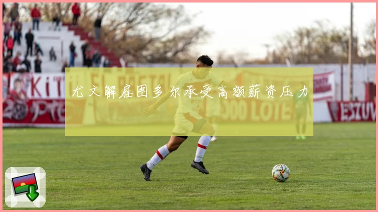 尤文解雇图多尔承受高额薪资压力