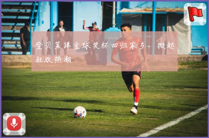 登贝莱捧金球奖杯回归家乡，掀起狂欢热潮